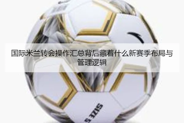 国际米兰转会操作汇总背后藏着什么新赛季布局与管理逻辑